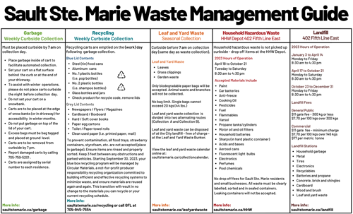 Sault Ste. Marie Waste Management Guide. Landfill 402 Fifth Line East Recycling carts are emptied on the (work) day following  garbage collection. Curbside before 7 am on collection day (same day as waste collection). 2023 Hours of Operation  January 3 to April 14 Monday to Friday 8:30 am to 4:30 pm  April 17 to October 21 Monday to Saturday 8:30 am to 4:30 pm  October 23 to December 31 Monday to Friday 8:30 am to 4:30 pm  Landfill Fees  General Public $11 gate fee - 300 kg or less $7.70 per 100 kgs over 300 kgs  Commercial $11 gate  fee - minimum charge $7.70 per 100 kgs over 145 kgs $77 per metric  tonne More info: saultstemarie.ca/landfill Garbage  Weekly Curbside Collection Must be placed curbside by 7 am on collection day. Recycling  Weekly Curbside Collection Leaf and Yard Waste Seasonal Collection Household Hazardous Waste HHW Depot 402 Fifth Line East Household hazardous waste is not picked up curbside - drop off items at the HHW Depot. More info: saultstemarie.ca/garbage More info: saultstemarie.ca/recycling More info: saultstemarie.ca/leafyardwaste More info: saultstemarie.ca/HHW Place garbage inside of cart to facilitate automated collection. Set your cart on a flat surface behind  the curb or at the end of your driveway. To assist with winter  operations, please do not place carts curbside the night  before collection  day. Do not set your cart on a snowbank. Carts are to be placed at the edge of snow banks (or in driveway) for accessibility  in winter months. Do not put garbage on top of the lid of your cart. Excess bags must be bag tagged and placed at ground  level. Carts are to be removed from curbside by 7 pm. Report damaged carts by calling 705-759-5201 to place a work order. Carts are assigned by serial number to each residence. Blue Lid Contents Steel (tin) food cans Aluminum  cans No. 1 plastic bottles          (i.e. pop bottles) No. 2 plastic bottles          (i.e. shampoo bottles) Glass bottles and jars Check product for recycle code, remove lids Grey Lid Contents Newspapers / Flyers / Magazines Cardboard / Boxboard Hard / Soft cover books Paper egg cartons Toilet / Paper towel rolls Clean used paper (i.e. printed paper, mail) To prevent contamination, all food trays, strawberry containers, styrofoam, etc. are not accepted (place in garbage). Ensure items are rinsed and properly sorted. Keep 3 feet between any obstructions and parked vehicles. Starting September 30, 2023, your blue box recycling program will be managed by Circular Materials, a not-for-profit producer responsibility recycling organization committed to building efficient and effective recycling systems to minimize waste, and ensure materials are reused again and again. This transition will result in no change to the materials you can recycle or your current recycling schedule. Leaves Grass clippings Garden waste Only biodegradable paper bags will be accepted. Animal waste and branches will not be collected.  No bag limit. Single bags cannot exceed 20 kgs (44 lbs.)   Leaf and yard waste collection  is divided  into two alternating routes (Collection  A and Collection B).   Leaf and yard waste can be disposed of at the City landfill - free of charge - at the Leaf and Yard Waste Bunker.   View the leaf and yard waste calendar online at: saultstemarie.ca/collectioncalendar. Leaf and Yard Waste 2023 Hours of Operation April 18 to October 21 Tuesday to Saturday 8:30 am to 4:30 pm Accepted Materials Include Paint Car batteries Anti-freeze Cooking Oil Pesticides Fuel Flammables Varsol Propane tanks/cylinders Motor oil and oil filters Household batteries Sharps (in hard plastic container) Acids and bases Aerosol cans Fluorescent light  bulbs Electronics Perfumes Pool chemicals No drop off fees for Sault Ste. Marie residents and small businesses. All waste must be clearly labelled, sorted and in sealed containers. Leaking containers will not be accepted. Household garbage Metal Tires Electronics Recyclables Batteries and propane Concrete, brick and shingles Cardboard Wood and brush Leaf and yard waste Landfill Stations